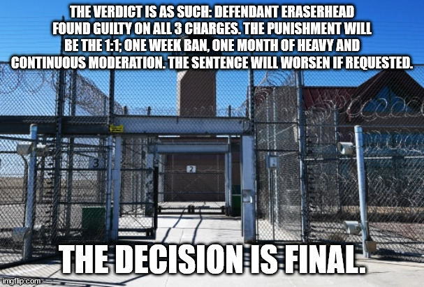 RESOLVED: CASE 001: [ERASERHEAD] 3/31/2022 | THE VERDICT IS AS SUCH: DEFENDANT ERASERHEAD FOUND GUILTY ON ALL 3 CHARGES. THE PUNISHMENT WILL BE THE 1:1; ONE WEEK BAN, ONE MONTH OF HEAVY AND CONTINUOUS MODERATION. THE SENTENCE WILL WORSEN IF REQUESTED. THE DECISION IS FINAL. | image tagged in resolved,eraserhead | made w/ Imgflip meme maker