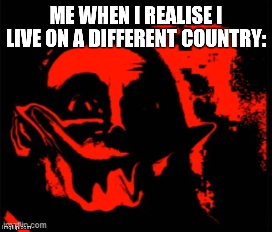 phase 11 | ME WHEN I REALISE I LIVE ON A DIFFERENT COUNTRY: | image tagged in phase 11 | made w/ Imgflip meme maker