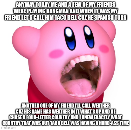 Kirby with teeth (god is extinct) | ANYWAY TODAY ME AND A FEW OF MY FRIENDS WERE PLAYING HANGMAN AND WHEN IT WAS MY FRIEND LET'S CALL HIM TACO BELL CUZ HE SPANISH TURN; ANOTHER ONE OF MY FRIEND I'LL CALL WEATHER CUZ HIS NAME HAS WEATHER IN IT WHAT'S UP AND HE CHOSE A FOUR-LETTER COUNTRY AND I KNEW EXACTLY WHAT COUNTRY THAT WAS BUT TACO BELL WAS HAVING A HARD-ASS TIME | image tagged in kirby with teeth god is extinct | made w/ Imgflip meme maker