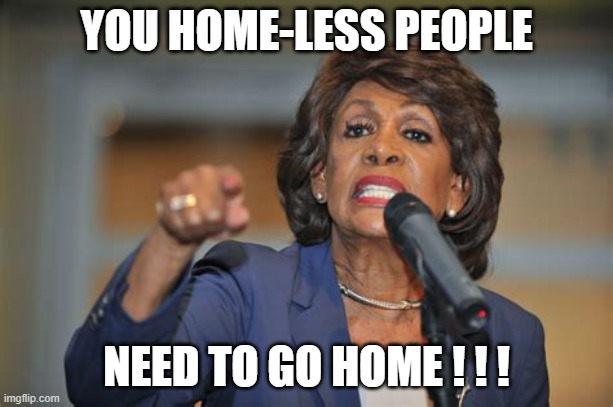 homeless with Maxine | YOU HOME-LESS PEOPLE; NEED TO GO HOME ! ! ! | image tagged in maxine | made w/ Imgflip meme maker