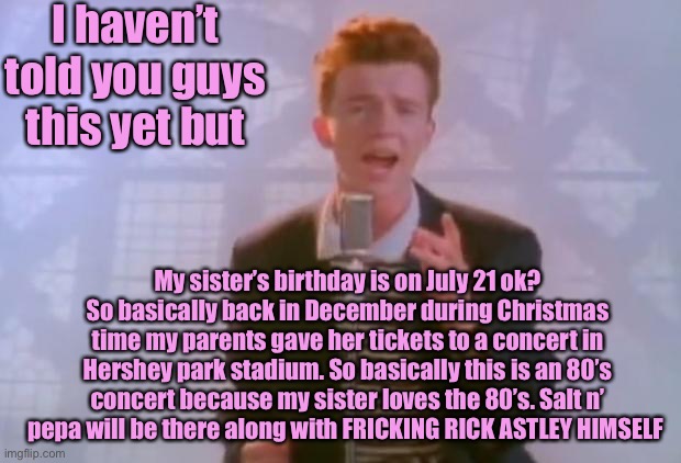 I promise I will do everything in my power to record rick astley and post it in this stream |  I haven’t told you guys this yet but; My sister’s birthday is on July 21 ok? So basically back in December during Christmas time my parents gave her tickets to a concert in Hershey park stadium. So basically this is an 80’s concert because my sister loves the 80’s. Salt n’ pepa will be there along with FRICKING RICK ASTLEY HIMSELF | image tagged in rick astley,memes,no cap | made w/ Imgflip meme maker