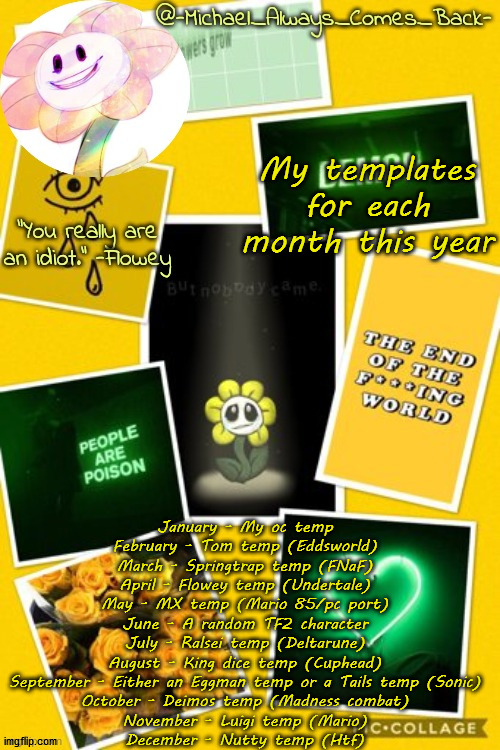 Michael's flowey temp by .-Black.Sun-. | My templates for each month this year; January - My oc temp
February - Tom temp (Eddsworld)
March - Springtrap temp (FNaF)
April - Flowey temp (Undertale)
May - MX temp (Mario 85/pc port)
June - A random TF2 character
July - Ralsei temp (Deltarune)
August - King dice temp (Cuphead)
September - Either an Eggman temp or a Tails temp (Sonic)
October - Deimos temp (Madness combat)
November - Luigi temp (Mario)
December - Nutty temp (Htf) | image tagged in michael's flowey temp by -black sun- | made w/ Imgflip meme maker