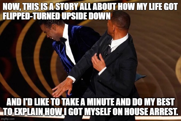 Will Smith Slap | NOW, THIS IS A STORY ALL ABOUT HOW MY LIFE GOT
FLIPPED-TURNED UPSIDE DOWN; AND I'D LIKE TO TAKE A MINUTE AND DO MY BEST
TO EXPLAIN HOW I GOT MYSELF ON HOUSE ARREST. | image tagged in will smith slap | made w/ Imgflip meme maker