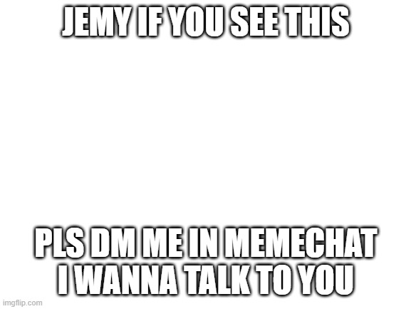 Blank White Template | JEMY IF YOU SEE THIS; PLS DM ME IN MEMECHAT I WANNA TALK TO YOU | image tagged in blank white template | made w/ Imgflip meme maker