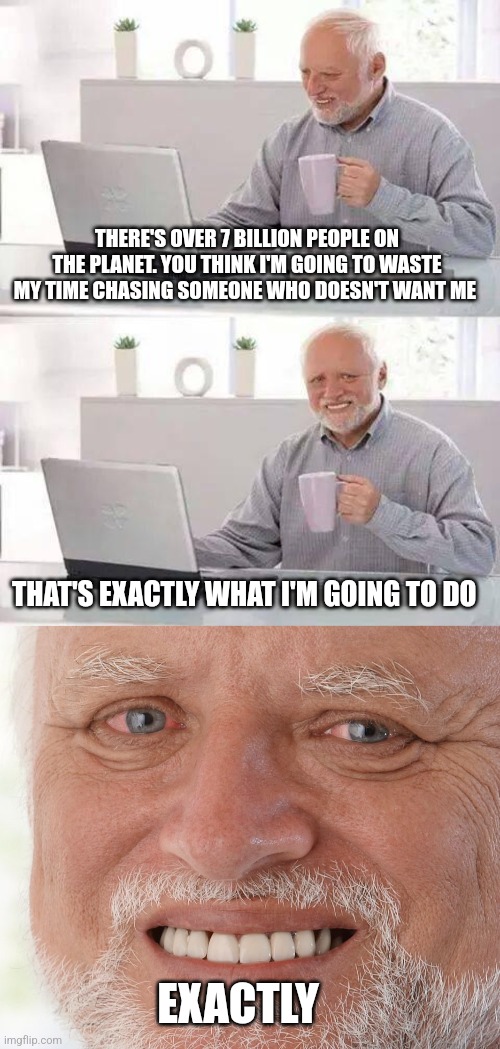 THERE'S OVER 7 BILLION PEOPLE ON THE PLANET. YOU THINK I'M GOING TO WASTE MY TIME CHASING SOMEONE WHO DOESN'T WANT ME; THAT'S EXACTLY WHAT I'M GOING TO DO; EXACTLY | image tagged in memes,hide the pain harold | made w/ Imgflip meme maker