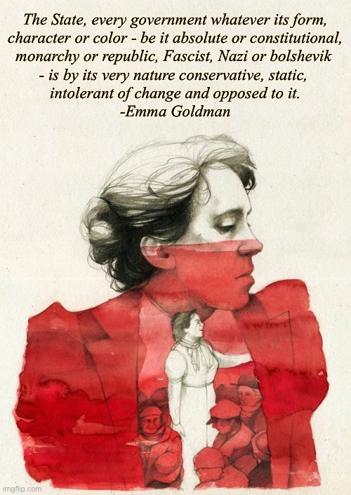 Emma Goldman painting | The State, every government whatever its form,
 character or color - be it absolute or constitutional, 
monarchy or republic, Fascist, Nazi or bolshevik 
- is by its very nature conservative, static, 
intolerant of change and opposed to it.

-Emma Goldman | image tagged in emma goldman painting | made w/ Imgflip meme maker
