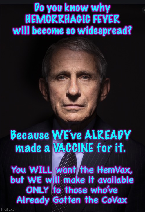 You silly people will fall for This one, too.  LOL.  We’ll dangle another carrot, watch you dance, and WE will make BILLION$ | Do you know why
HEMORRHAGIC FEVER
will become so widespread? Because WE’ve ALREADY
made a VACCINE for it. You WILL want the HemVax,
but WE will make it available
ONLY to those who’ve
Already Gotten the CoVax | image tagged in fauci,another planned scamdemic,another round of puppetry,will u b a sucker and fall for it,wise up,dont play their game | made w/ Imgflip meme maker