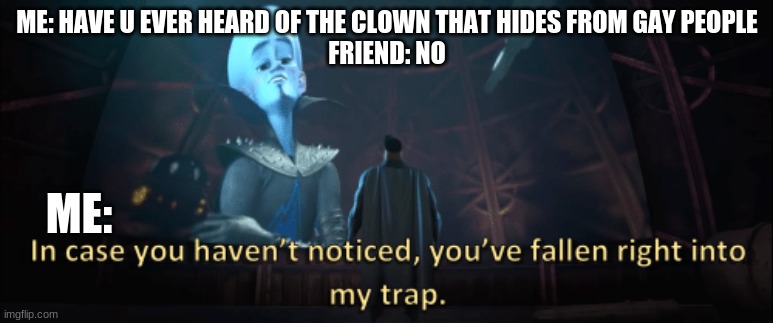 megamind |  ME: HAVE U EVER HEARD OF THE CLOWN THAT HIDES FROM GAY PEOPLE
 FRIEND: NO; ME: | image tagged in megamind trap template | made w/ Imgflip meme maker
