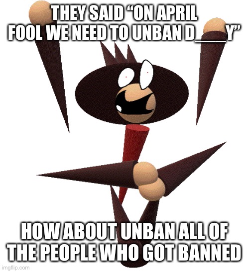 Here we see the hell breaks loose | THEY SAID “ON APRIL FOOL WE NEED TO UNBAN D___Y”; HOW ABOUT UNBAN ALL OF THE PEOPLE WHO GOT BANNED | image tagged in hellbreaker up pose | made w/ Imgflip meme maker