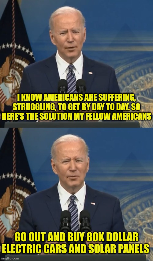 We don't all have 10% coming in from Ukraine and China joe | I KNOW AMERICANS ARE SUFFERING, STRUGGLING, TO GET BY DAY TO DAY. SO HERE'S THE SOLUTION MY FELLOW AMERICANS; GO OUT AND BUY 80K DOLLAR ELECTRIC CARS AND SOLAR PANELS | image tagged in joe biden,ukraine,corruption | made w/ Imgflip meme maker
