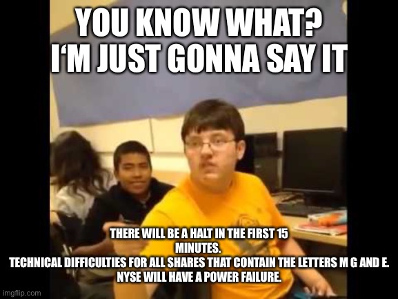 You know what? I'm about to say it | YOU KNOW WHAT? I‘M JUST GONNA SAY IT; THERE WILL BE A HALT IN THE FIRST 15
MINUTES. 
TECHNICAL DIFFICULTIES FOR ALL SHARES THAT CONTAIN THE LETTERS M G AND E.
NYSE WILL HAVE A POWER FAILURE. | image tagged in you know what i'm about to say it,Superstonk | made w/ Imgflip meme maker