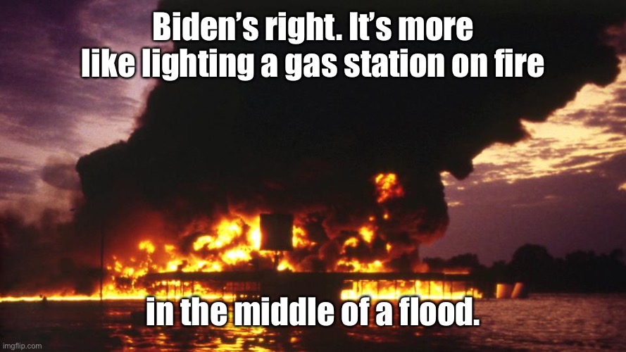 Biden’s right. It’s more like lighting a gas station on fire in the middle of a flood. | made w/ Imgflip meme maker