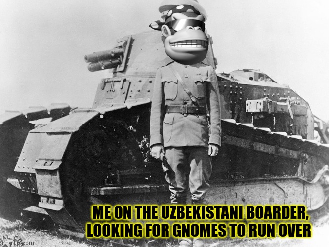 Classic war photos. Not colorized. | ME ON THE UZBEKISTANI BOARDER, LOOKING FOR GNOMES TO RUN OVER | image tagged in surlykong,world war 3,uzbekistan,gnomes,ive committed various war crimes | made w/ Imgflip meme maker