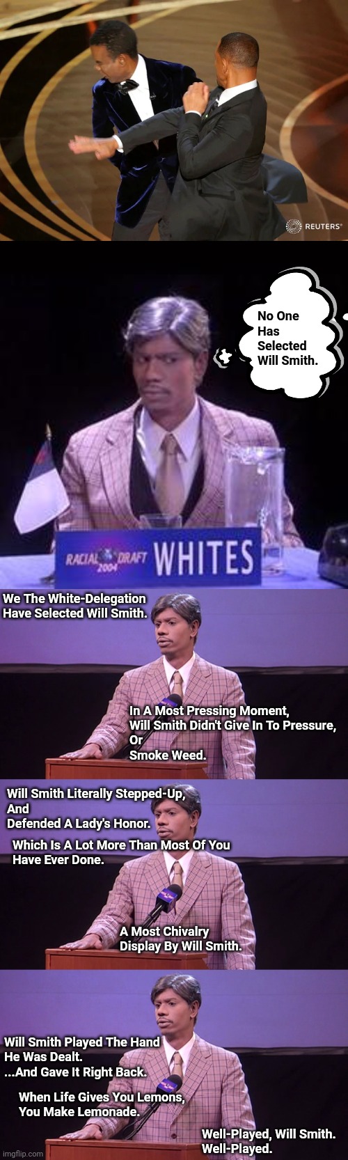 Chivalry | No One 
Has Selected Will Smith. We The White-Delegation Have Selected Will Smith. In A Most Pressing Moment,
Will Smith Didn't Give In To Pressure,
Or
Smoke Weed. Will Smith Literally Stepped-Up,
And
Defended A Lady's Honor. Which Is A Lot More Than Most Of You
Have Ever Done. A Most Chivalry Display By Will Smith. Will Smith Played The Hand 
He Was Dealt.
...And Gave It Right Back. When Life Gives You Lemons,
You Make Lemonade. Well-Played, Will Smith.
Well-Played. | image tagged in will smith punching chris rock,race draft | made w/ Imgflip meme maker