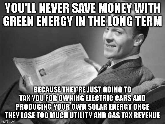 50's newspaper | YOU'LL NEVER SAVE MONEY WITH GREEN ENERGY IN THE LONG TERM; BECAUSE THEY'RE JUST GOING TO TAX YOU FOR OWNING ELECTRIC CARS AND PRODUCING YOUR OWN SOLAR ENERGY ONCE THEY LOSE TOO MUCH UTILITY AND GAS TAX REVENUE | image tagged in 50's newspaper | made w/ Imgflip meme maker