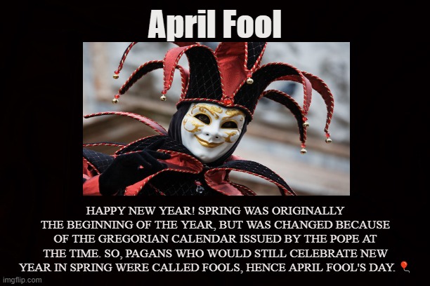 THE POPE WAS THE FOOL | April Fool; HAPPY NEW YEAR! SPRING WAS ORIGINALLY THE BEGINNING OF THE YEAR, BUT WAS CHANGED BECAUSE OF THE GREGORIAN CALENDAR ISSUED BY THE POPE AT THE TIME. SO, PAGANS WHO WOULD STILL CELEBRATE NEW YEAR IN SPRING WERE CALLED FOOLS, HENCE APRIL FOOL'S DAY. 🎈 | image tagged in april fool's day,new year,calendar,spring,pagan,easter | made w/ Imgflip meme maker
