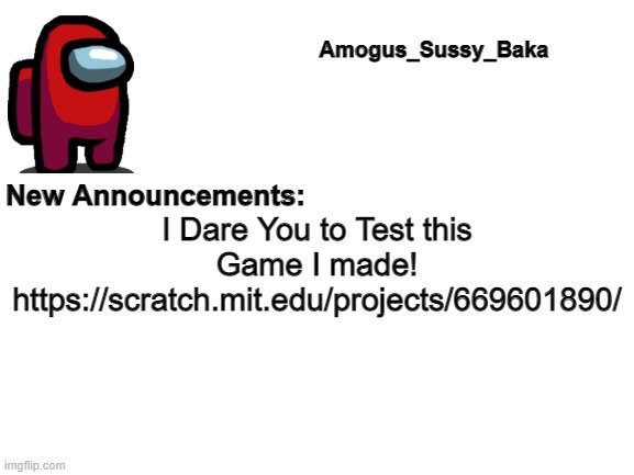 https://scratch.mit.edu/projects/669601890/ | I Dare You to Test this Game I made! https://scratch.mit.edu/projects/669601890/ | image tagged in amogus_sussy_baka's announcement board | made w/ Imgflip meme maker