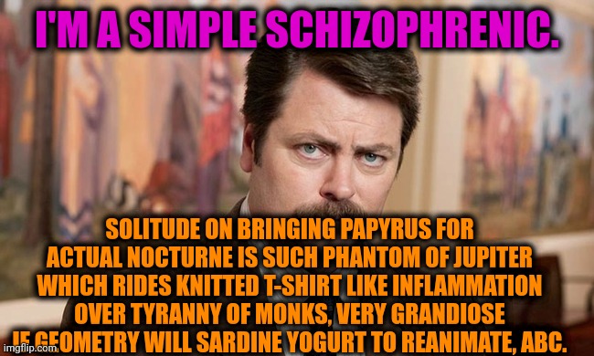 -Here is standing idea. | I'M A SIMPLE SCHIZOPHRENIC. SOLITUDE ON BRINGING PAPYRUS FOR ACTUAL NOCTURNE IS SUCH PHANTOM OF JUPITER WHICH RIDES KNITTED T-SHIRT LIKE INFLAMMATION OVER TYRANNY OF MONKS, VERY GRANDIOSE IF GEOMETRY WILL SARDINE YOGURT TO REANIMATE, ABC. | image tagged in i'm a simple man,ron swanson,gollum schizophrenia,mental illness,the cure,april fools day | made w/ Imgflip meme maker