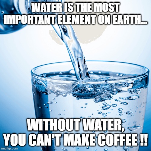 Water is the most important element on Earth... | WATER IS THE MOST IMPORTANT ELEMENT ON EARTH... WITHOUT WATER, YOU CAN'T MAKE COFFEE !! | image tagged in water,coffee,caffine,work | made w/ Imgflip meme maker