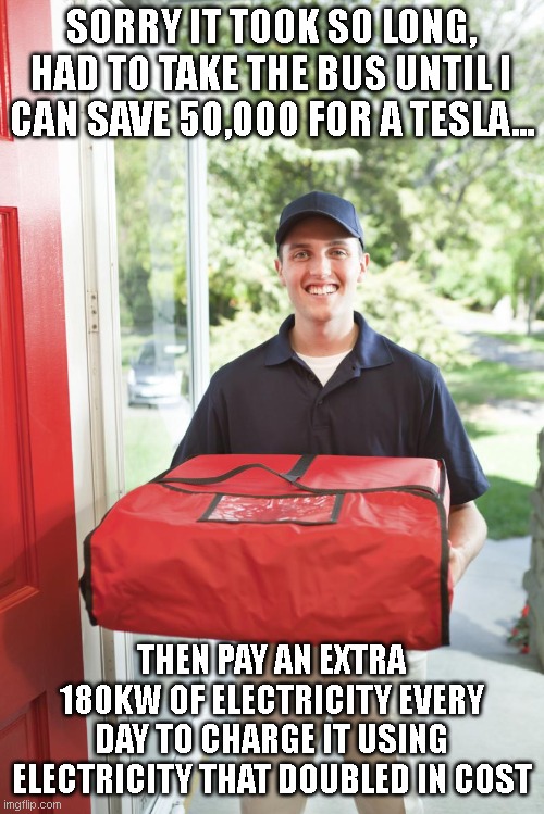 pizza delivery man | SORRY IT TOOK SO LONG, HAD TO TAKE THE BUS UNTIL I CAN SAVE 50,000 FOR A TESLA... THEN PAY AN EXTRA 180KW OF ELECTRICITY EVERY DAY TO CHARGE | image tagged in pizza delivery man | made w/ Imgflip meme maker
