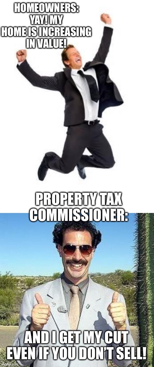 It sucks to have to pay more even when you don’t realize any gain. | HOMEOWNERS:
YAY! MY HOME IS INCREASING IN VALUE! PROPERTY TAX COMMISSIONER:; AND I GET MY CUT EVEN IF YOU DON’T SELL! | image tagged in yay,taxes,property tax,taxation is theft | made w/ Imgflip meme maker