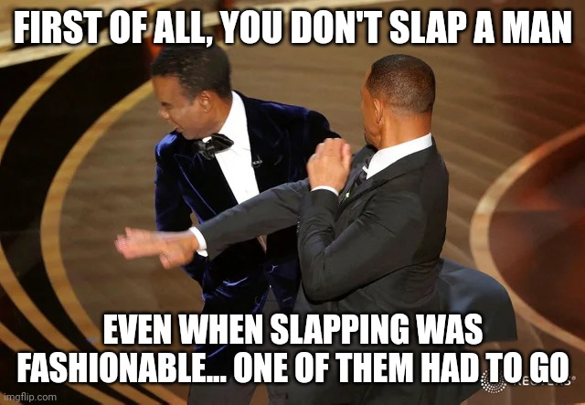 Will Smith punching Chris Rock | FIRST OF ALL, YOU DON'T SLAP A MAN; EVEN WHEN SLAPPING WAS FASHIONABLE... ONE OF THEM HAD TO GO | image tagged in will smith punching chris rock | made w/ Imgflip meme maker