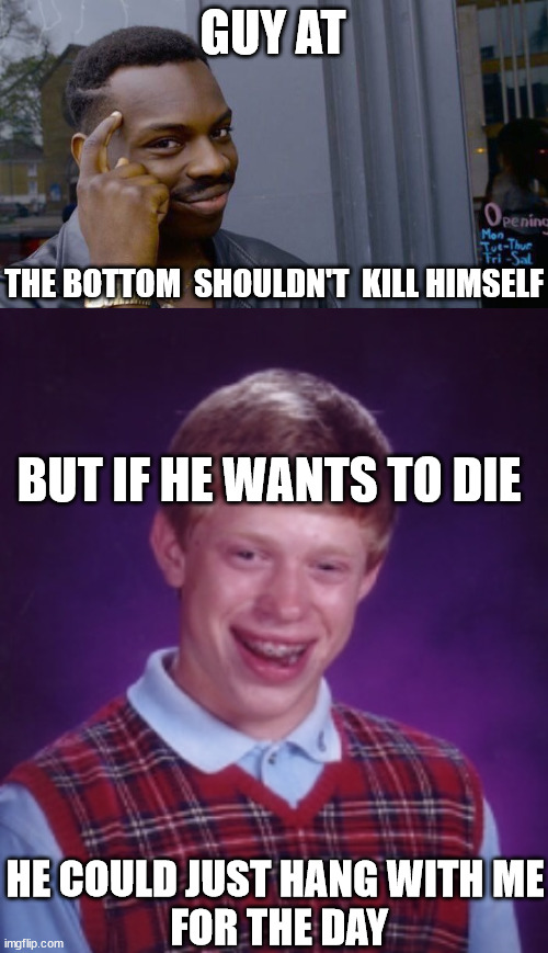 GUY AT THE BOTTOM  SHOULDN'T  KILL HIMSELF BUT IF HE WANTS TO DIE HE COULD JUST HANG WITH ME


 FOR THE DAY | image tagged in memes,roll safe think about it | made w/ Imgflip meme maker