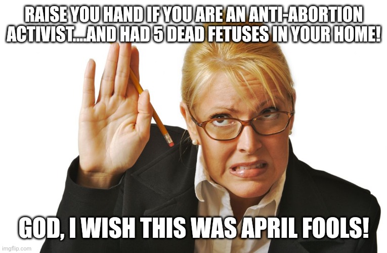 Not april fools.  Religious hate, the hypocrisy! | RAISE YOU HAND IF YOU ARE AN ANTI-ABORTION ACTIVIST....AND HAD 5 DEAD FETUSES IN YOUR HOME! GOD, I WISH THIS WAS APRIL FOOLS! | image tagged in guilty raising hand | made w/ Imgflip meme maker