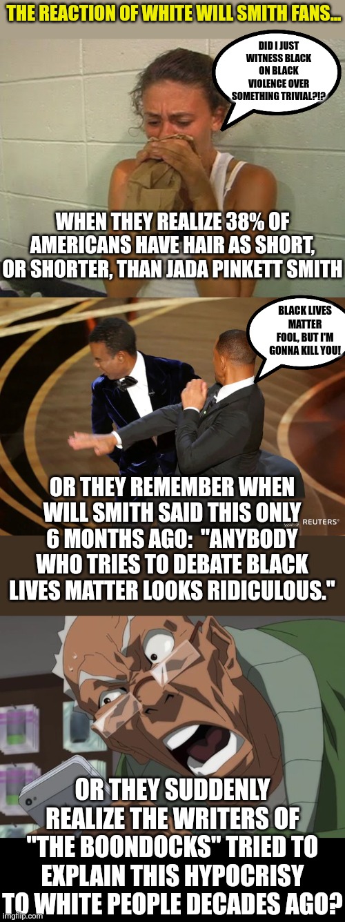 The slap heard round the world, caused by a hair style 1/3 of all Americans have? By a BLM supporter against another black man? | THE REACTION OF WHITE WILL SMITH FANS... DID I JUST WITNESS BLACK ON BLACK VIOLENCE OVER SOMETHING TRIVIAL?!? WHEN THEY REALIZE 38% OF AMERICANS HAVE HAIR AS SHORT, OR SHORTER, THAN JADA PINKETT SMITH; BLACK LIVES MATTER FOOL, BUT I'M GONNA KILL YOU! OR THEY REMEMBER WHEN WILL SMITH SAID THIS ONLY 6 MONTHS AGO:  "ANYBODY WHO TRIES TO DEBATE BLACK LIVES MATTER LOOKS RIDICULOUS."; OR THEY SUDDENLY REALIZE THE WRITERS OF "THE BOONDOCKS" TRIED TO EXPLAIN THIS HYPOCRISY TO WHITE PEOPLE DECADES AGO? | image tagged in don't panic,will smith punching chris rock,boondocks,hypocrisy,expectation vs reality | made w/ Imgflip meme maker