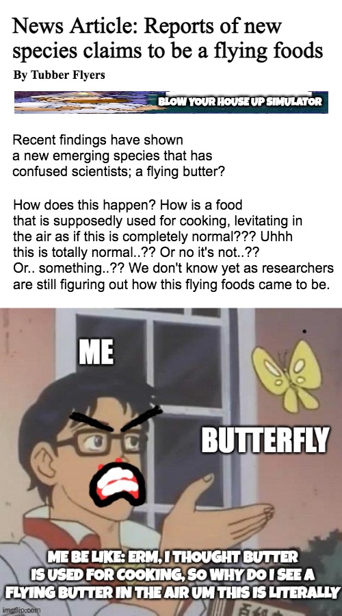 Recent cases show that | News Article: Reports of new species claims to be a flying foods; By Tubber Flyers; BLOW YOUR HOUSE UP SIMULATOR; Recent findings have shown a new emerging species that has confused scientists; a flying butter? How does this happen? How is a food that is supposedly used for cooking, levitating in the air as if this is completely normal??? Uhhh this is totally normal..?? Or no it's not..?? Or.. something..?? We don't know yet as researchers are still figuring out how this flying foods came to be. | image tagged in memes,is this a pigeon | made w/ Imgflip meme maker