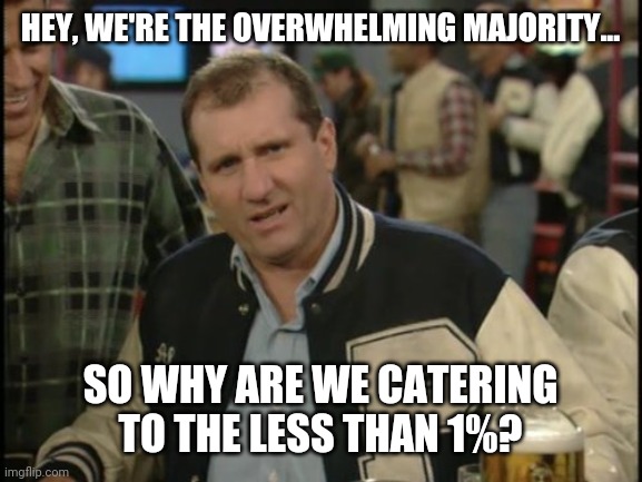 Why are we? | HEY, WE'RE THE OVERWHELMING MAJORITY... SO WHY ARE WE CATERING TO THE LESS THAN 1%? | image tagged in memes | made w/ Imgflip meme maker