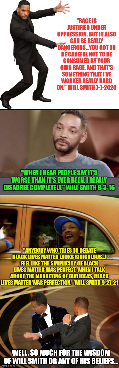 Will Smith.....millionaire, actor, and hypocrite. |  "RAGE IS JUSTIFIED UNDER OPPRESSION. BUT IT ALSO CAN BE REALLY DANGEROUS...YOU GOT TO BE CAREFUL NOT TO BE CONSUMED BY YOUR OWN RAGE, AND THAT'S SOMETHING THAT I'VE WORKED REALLY HARD ON." WILL SMITH 7-7-2020; "WHEN I HEAR PEOPLE SAY IT'S WORSE THAN IT'S EVER BEEN, I REALLY DISAGREE COMPLETELY." WILL SMITH 8-3-16; "ANYBODY WHO TRIES TO DEBATE BLACK LIVES MATTER LOOKS RIDICULOUS...I FEEL LIKE THE SIMPLICITY OF BLACK LIVES MATTER WAS PERFECT. WHEN I TALK ABOUT THE MARKETING OF OUR IDEAS, BLACK LIVES MATTER WAS PERFECTION.” WILL SMITH 9-27-21; WELL, SO MUCH FOR THE WISDOM OF WILL SMITH OR ANY OF HIS BELIEFS... | image tagged in tada will smith,sad will smith,fresh prince of bel air,will smith punching chris rock,hypocrisy,wtf | made w/ Imgflip meme maker