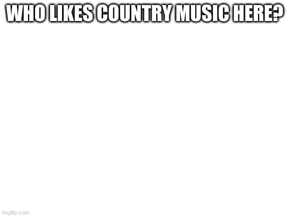 Blank White Template | WHO LIKES COUNTRY MUSIC HERE? | image tagged in blank white template | made w/ Imgflip meme maker