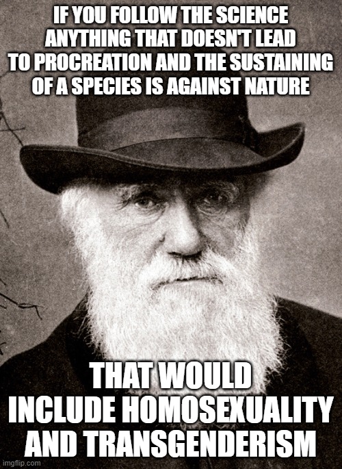 Follow the Science | IF YOU FOLLOW THE SCIENCE ANYTHING THAT DOESN'T LEAD TO PROCREATION AND THE SUSTAINING OF A SPECIES IS AGAINST NATURE; THAT WOULD INCLUDE HOMOSEXUALITY AND TRANSGENDERISM | image tagged in darwin | made w/ Imgflip meme maker