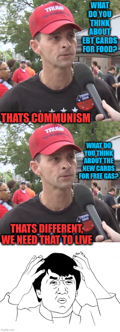 I use zero gas, still dont care that folks are getting help, that is the difference. | WHAT DO YOU THINK ABOUT EBT CARDS FOR FOOD? THATS COMMUNISM; WHAT DO YOU THINK ABOUT THE NEW CARDS FOR FREE GAS? THATS DIFFERENT, WE NEED THAT TO LIVE | image tagged in trump supporter,memes,jackie chan wtf,politics,gas,food stamps | made w/ Imgflip meme maker