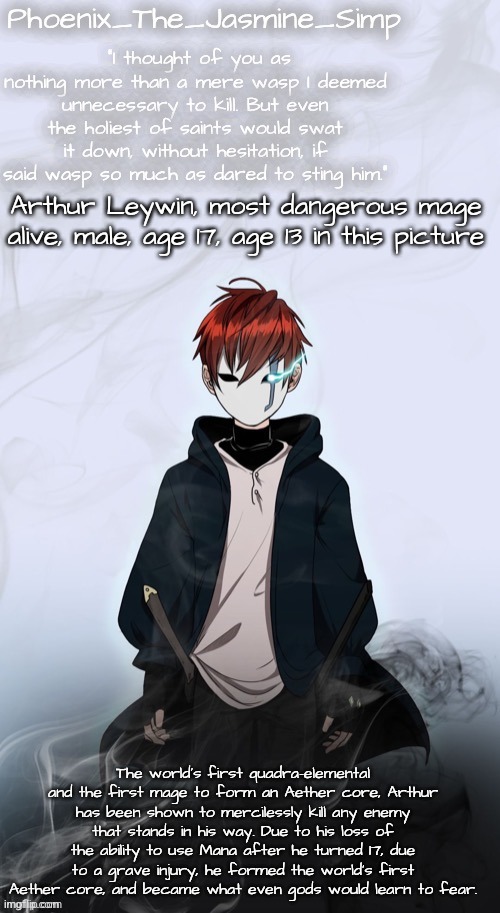 Phoenix's Arthur Template | Arthur Leywin, most dangerous mage alive, male, age 17, age 13 in this picture; The world's first quadra-elemental and the first mage to form an Aether core, Arthur has been shown to mercilessly kill any enemy that stands in his way. Due to his loss of the ability to use Mana after he turned 17, due to a grave injury, he formed the world's first Aether core, and became what even gods would learn to fear. | image tagged in phoenix's arthur template | made w/ Imgflip meme maker