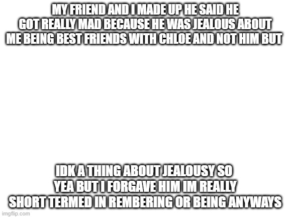 We forgave eachother | MY FRIEND AND I MADE UP HE SAID HE GOT REALLY MAD BECAUSE HE WAS JEALOUS ABOUT ME BEING BEST FRIENDS WITH CHLOE AND NOT HIM BUT; IDK A THING ABOUT JEALOUSY SO  YEA BUT I FORGAVE HIM IM REALLY SHORT TERMED IN REMBERING OR BEING ANYWAYS | image tagged in blank white template | made w/ Imgflip meme maker