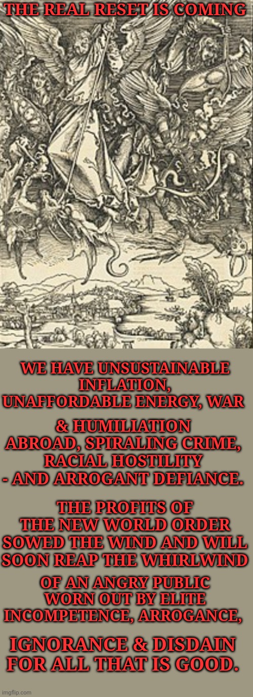 The Real Reset Is Coming | THE REAL RESET IS COMING; WE HAVE UNSUSTAINABLE INFLATION, UNAFFORDABLE ENERGY, WAR; & HUMILIATION ABROAD, SPIRALING CRIME, RACIAL HOSTILITY - AND ARROGANT DEFIANCE. THE PROFITS OF THE NEW WORLD ORDER SOWED THE WIND AND WILL SOON REAP THE WHIRLWIND; OF AN ANGRY PUBLIC WORN OUT BY ELITE INCOMPETENCE, ARROGANCE, IGNORANCE & DISDAIN FOR ALL THAT IS GOOD. | image tagged in new world order | made w/ Imgflip meme maker