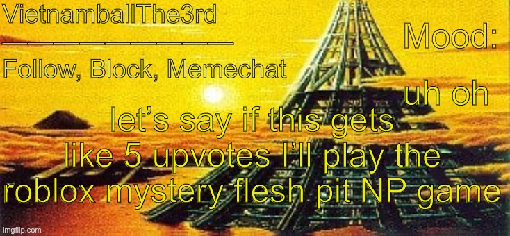 I’ll send screenshots, probably. | uh oh; let’s say if this gets like 5 upvotes I’ll play the roblox mystery flesh pit NP game | image tagged in vietnamball s x-seed 4000 temp | made w/ Imgflip meme maker