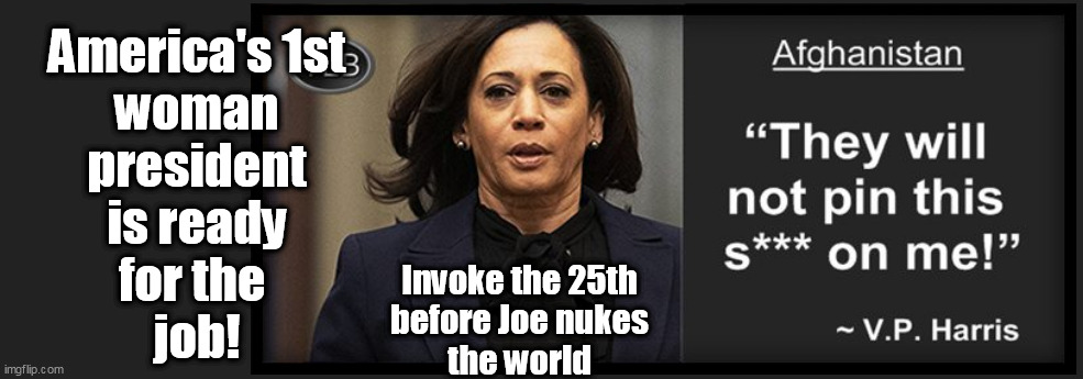 America & the World are on the brink of Nuclear War and Joe Biden's finger is on the button. Feeling safe&secure? | America's 1st
woman
president
is ready
for the 
job! Invoke the 25th
before Joe nukes
the world | made w/ Imgflip meme maker