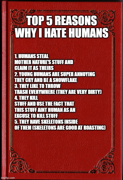 blank book | TOP 5 REASONS WHY I HATE HUMANS; 1. HUMANS STEAL MOTHER NATURE'S STUFF AND CLAIM IT AS THEIRS
2. YOUNG HUMANS ARE SUPER ANNOYING THEY CRY AND BE A SNOWFLAKE
3. THEY LIKE TO THROW TRASH EVERYWHERE (THEY ARE VERY DIRTY)
4. THEY KILL STUFF AND USE THE FACT THAT THIS STUFF AINT HUMAN AS AN EXCUSE TO KILL STUFF
5. THEY HAVE SKELETONS INSIDE OF THEM (SKELETONS ARE GOOD AT ROASTING) | image tagged in blank book | made w/ Imgflip meme maker