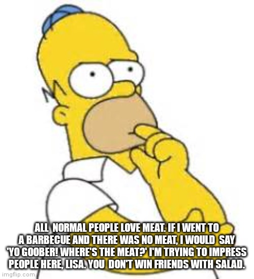 Homer Simpson Hmmmm | ALL  NORMAL PEOPLE LOVE MEAT. IF I WENT TO A BARBECUE AND THERE WAS NO MEAT, I WOULD  SAY 'YO GOOBER! WHERE'S THE MEAT?' I'M TRYING TO IMPRESS PEOPLE HERE, LISA. YOU  DON'T WIN FRIENDS WITH SALAD. | image tagged in homer simpson hmmmm | made w/ Imgflip meme maker