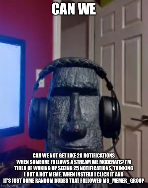 Moai gaming | CAN WE; CAN WE NOT GET LIKE 20 NOTIFICATIONS WHEN SOMEONE FOLLOWS A STREAM WE MODERATE? I’M TIRED OF WAKING UP SEEING 25 NOTIFICATIONS, THINKING I GOT A HOT MEME, WHEN INSTEAD I CLICK IT AND IT’S JUST SOME RANDOM DUDES THAT FOLLOWED MS_MEMER_GROUP | image tagged in yes | made w/ Imgflip meme maker