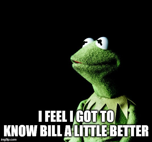 Contemplative Kermit | I FEEL I GOT TO KNOW BILL A LITTLE BETTER | image tagged in contemplative kermit | made w/ Imgflip meme maker