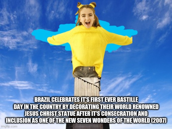 Petition for the Government of Rio De Janeiro to make their T-pose statue decorated in yellow for Bastille Day | BRAZIL CELEBRATES IT'S FIRST EVER BASTILLE DAY IN THE COUNTRY BY DECORATING THEIR WORLD RENOWNED JESUS CHRIST STATUE AFTER IT'S CONSECRATION AND INCLUSION AS ONE OF THE NEW SEVEN WONDERS OF THE WORLD (2007) | image tagged in christ the redeemer statue,fake history,brazil,angelina,french,singer | made w/ Imgflip meme maker