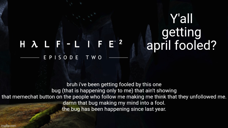 Pee with a mix of nuts | Y'all getting april fooled? bruh i've been getting fooled by this one bug (that is happening only to me) that ain't showing that memechat button on the people who follow me making me think that they unfollowed me.
damn that bug making my mind into a fool.
the bug has been happening since last year. | image tagged in h lf-life 2 ep2 | made w/ Imgflip meme maker