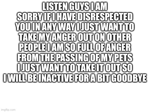 I’m sorry | LISTEN GUYS I AM SORRY IF I HAVE DISRESPECTED YOU IN ANY WAY I JUST WANT TO TAKE MY ANGER OUT ON OTHER PEOPLE I AM SO FULL OF ANGER FROM THE PASSING OF MY PETS I JUST WANT TO TAKE IT OUT SO I WILL BE INACTIVE FOR A BIT GOODBYE | image tagged in blank white template | made w/ Imgflip meme maker