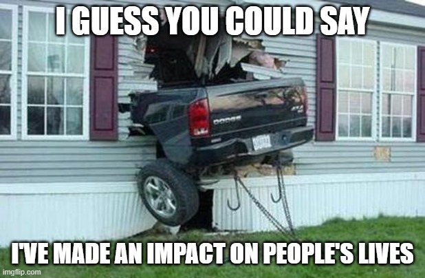 funny car crash | I GUESS YOU COULD SAY; I'VE MADE AN IMPACT ON PEOPLE'S LIVES | image tagged in funny car crash | made w/ Imgflip meme maker