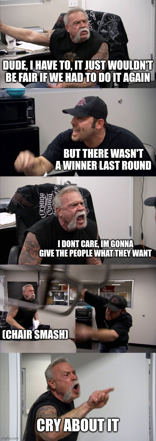 1-4 oc in the comments | DUDE, I HAVE TO, IT JUST WOULDN'T BE FAIR IF WE HAD TO DO IT AGAIN; BUT THERE WASN'T A WINNER LAST ROUND; I DONT CARE, IM GONNA GIVE THE PEOPLE WHAT THEY WANT; (CHAIR SMASH); CRY ABOUT IT | image tagged in memes,american chopper argument | made w/ Imgflip meme maker