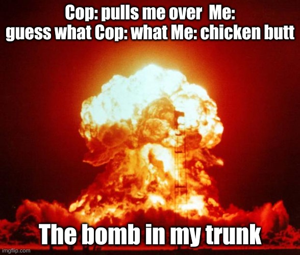 might be a repost but idk | Cop: pulls me over  Me: guess what Cop: what Me: chicken butt; The bomb in my trunk | image tagged in nuke | made w/ Imgflip meme maker